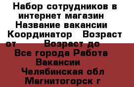 Набор сотрудников в интернет-магазин › Название вакансии ­ Координатор › Возраст от ­ 14 › Возраст до ­ 80 - Все города Работа » Вакансии   . Челябинская обл.,Магнитогорск г.